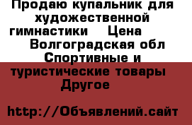 Продаю купальник для художественной гимнастики  › Цена ­ 7 000 - Волгоградская обл. Спортивные и туристические товары » Другое   